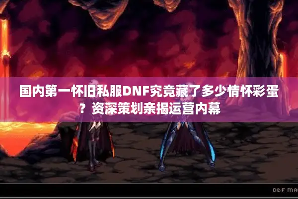 国内第一怀旧私服DNF究竟藏了多少情怀彩蛋？资深策划亲揭运营内幕