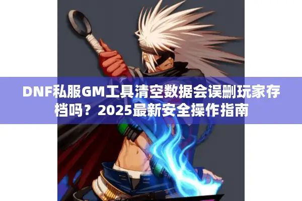 DNF私服GM工具清空数据会误删玩家存档吗？2025最新安全操作指南