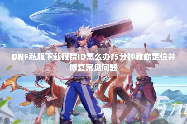 DNF私服下载报错ID怎么办?5分钟教你定位并修复常见问题