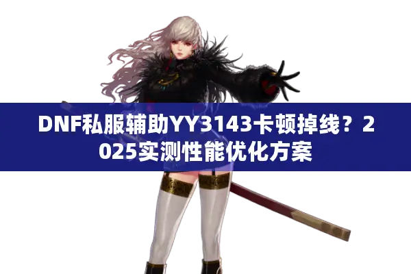 DNF私服辅助YY3143卡顿掉线？2025实测性能优化方案
