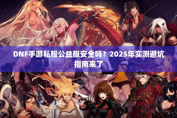 DNF手游私服公益服安全吗？2025年实测避坑指南来了