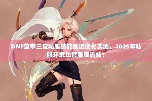 DNF蓝拳三觉私服技能延迟优化实测，2025年私服环境比官服更流畅？