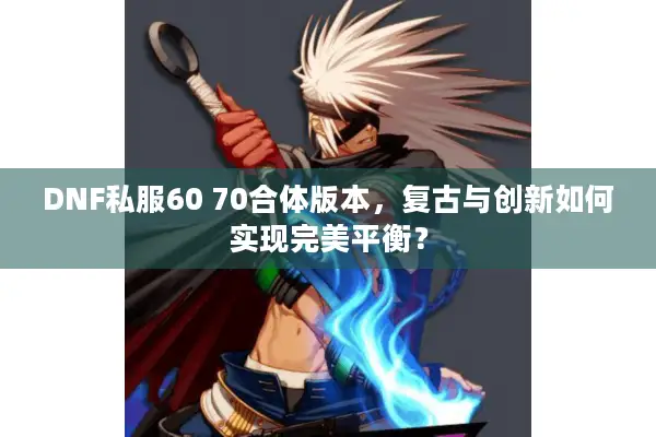 DNF私服60 70合体版本，复古与创新如何实现完美平衡？