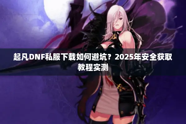 起凡DNF私服下载如何避坑？2025年安全获取教程实测