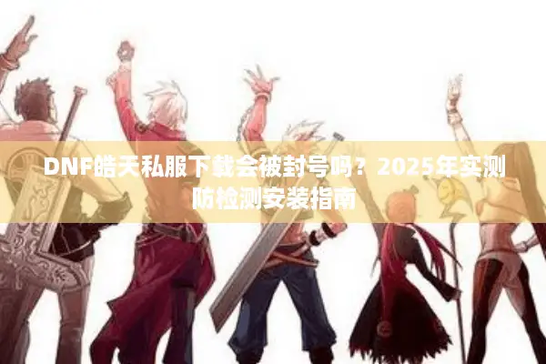 DNF皓天私服下载会被封号吗？2025年实测防检测安装指南