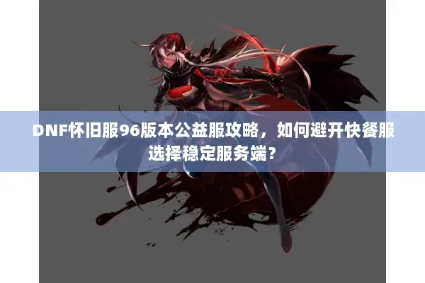 DNF怀旧服96版本公益服攻略，如何避开快餐服选择稳定服务端？