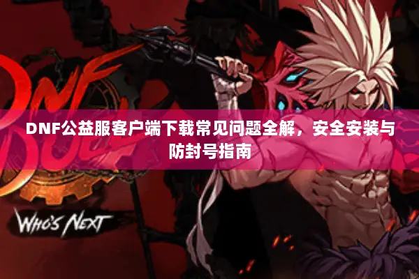 DNF公益服客户端下载常见问题全解，安全安装与防封号指南