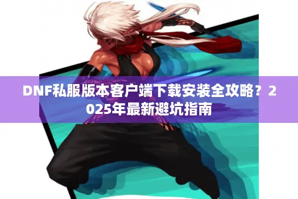 DNF私服版本客户端下载安装全攻略？2025年最新避坑指南