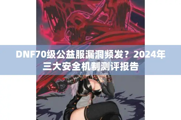 DNF70级公益服漏洞频发？2024年三大安全机制测评报告