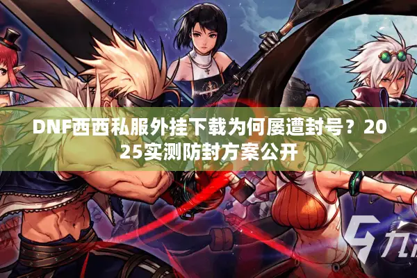 DNF西西私服外挂下载为何屡遭封号？2025实测防封方案公开