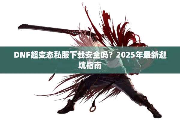 DNF超变态私服下载安全吗？2025年最新避坑指南