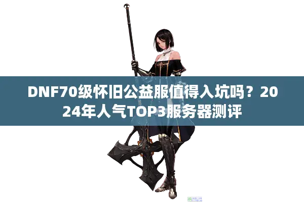 DNF70级怀旧公益服值得入坑吗？2024年人气TOP3服务器测评