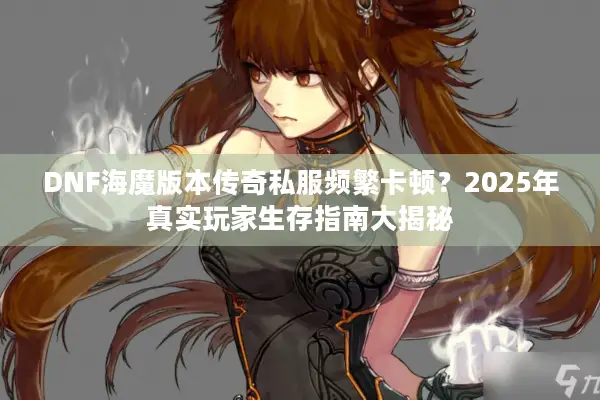 DNF海魔版本传奇私服频繁卡顿？2025年真实玩家生存指南大揭秘