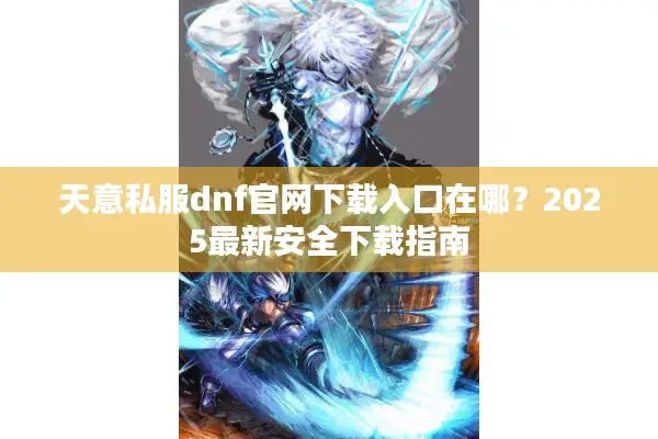 天意私服dnf官网下载入口在哪？2025最新安全下载指南