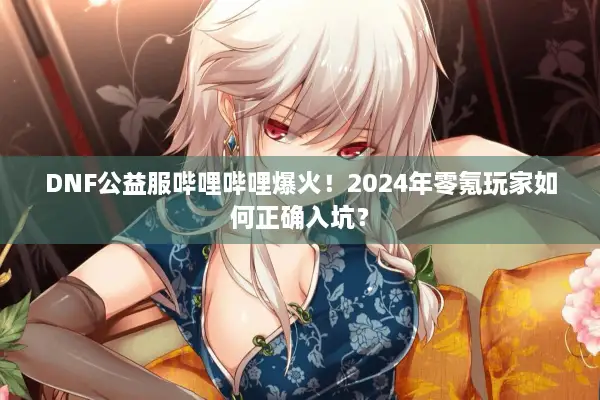 DNF公益服哔哩哔哩爆火！2024年零氪玩家如何正确入坑？