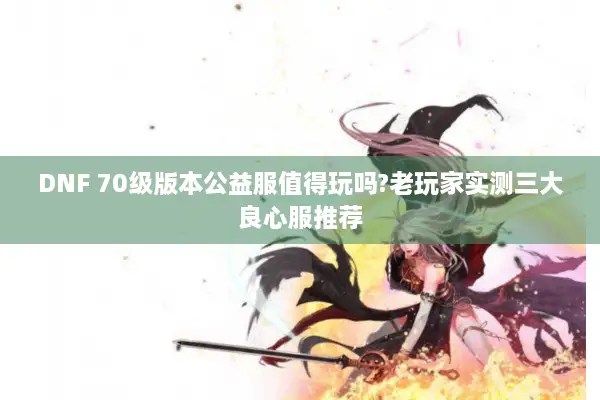 DNF 70级版本公益服值得玩吗?老玩家实测三大良心服推荐