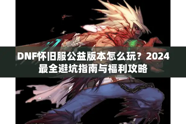 DNF怀旧服公益版本怎么玩？2024最全避坑指南与福利攻略
