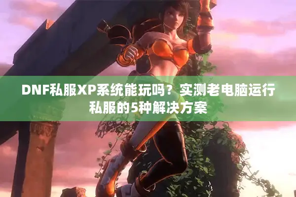 DNF私服XP系统能玩吗？实测老电脑运行私服的5种解决方案