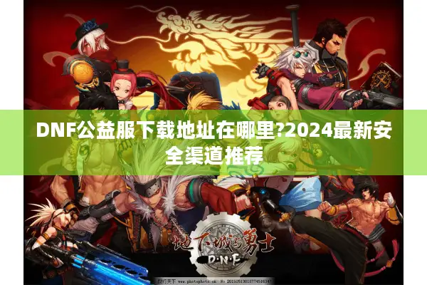 DNF公益服下载地址在哪里?2024最新安全渠道推荐