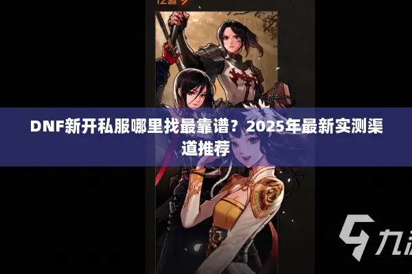 DNF新开私服哪里找最靠谱？2025年最新实测渠道推荐