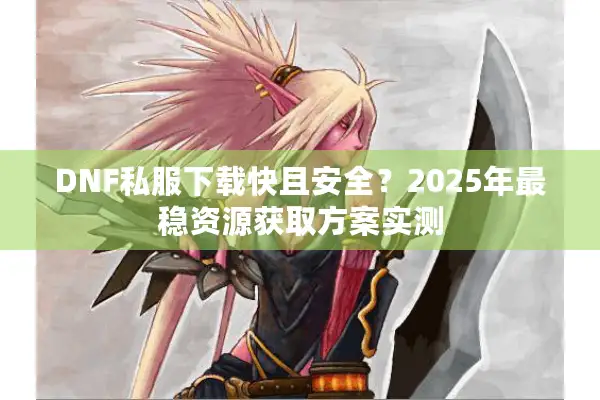 DNF私服下载快且安全？2025年最稳资源获取方案实测