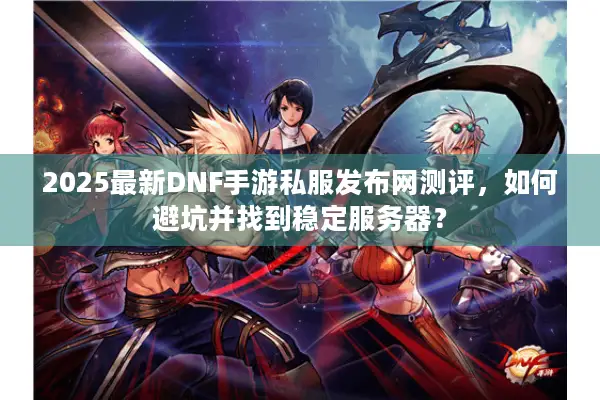 2025最新DNF手游私服发布网测评，如何避坑并找到稳定服务器？
