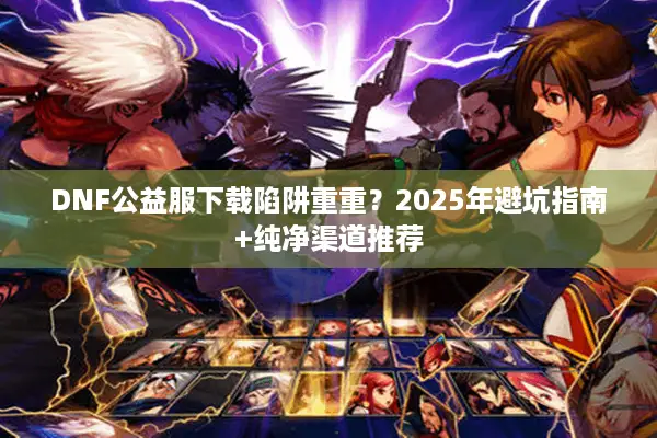 DNF公益服下载陷阱重重？2025年避坑指南+纯净渠道推荐