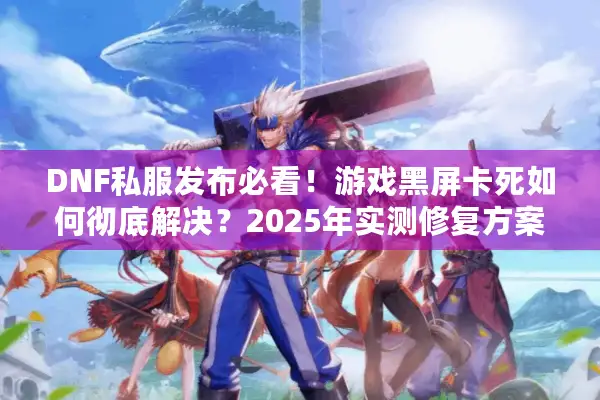 DNF私服发布必看！游戏黑屏卡死如何彻底解决？2025年实测修复方案