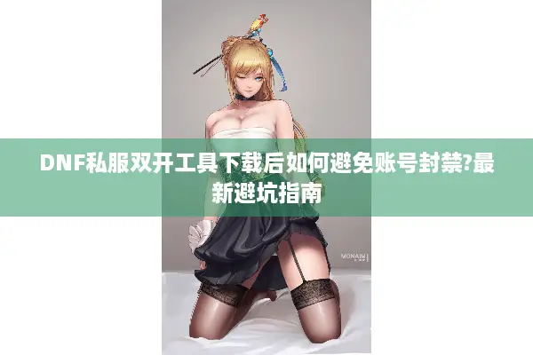 DNF私服双开工具下载后如何避免账号封禁?最新避坑指南