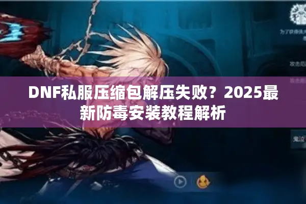 DNF私服压缩包解压失败？2025最新防毒安装教程解析