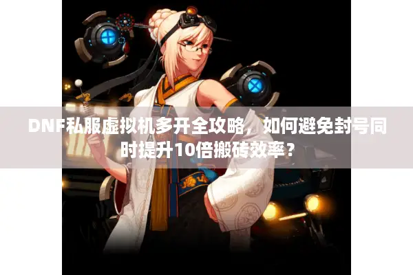 DNF私服虚拟机多开全攻略，如何避免封号同时提升10倍搬砖效率？