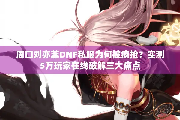 周口刘亦菲DNF私服为何被疯抢？实测5万玩家在线破解三大痛点