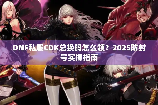 DNF私服CDK总换码怎么领？2025防封号实操指南