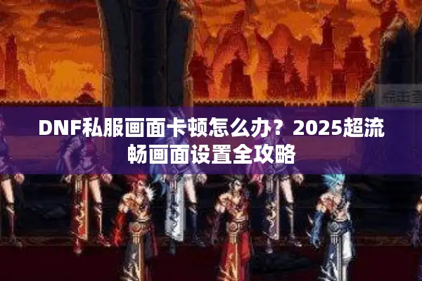 DNF私服画面卡顿怎么办？2025超流畅画面设置全攻略