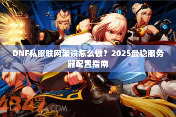 DNF私服联网架设怎么做？2025最稳服务器配置指南
