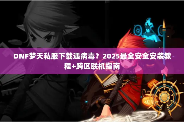 DNF梦天私服下载遇病毒？2025最全安全安装教程+跨区联机指南