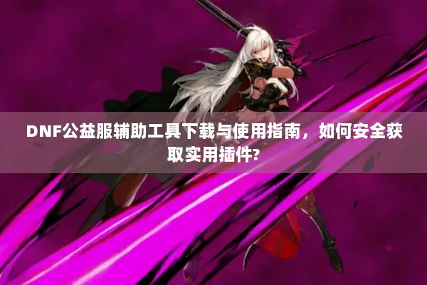 DNF公益服辅助工具下载与使用指南，如何安全获取实用插件?