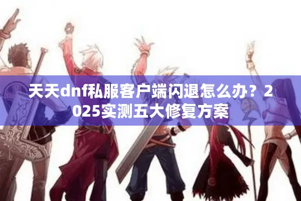 天天dnf私服客户端闪退怎么办？2025实测五大修复方案