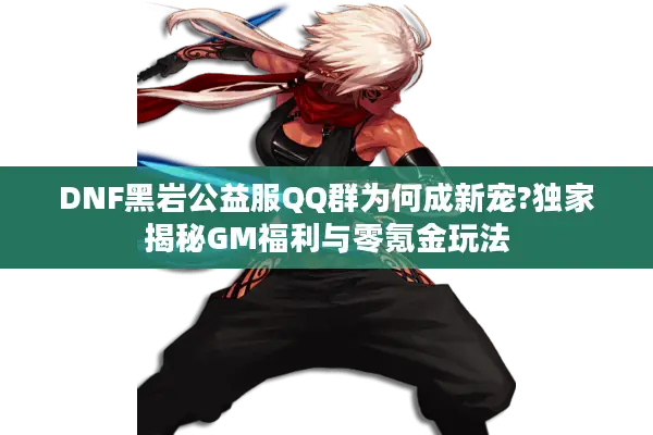 DNF黑岩公益服QQ群为何成新宠?独家揭秘GM福利与零氪金玩法