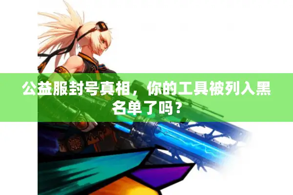公益服封号真相，你的工具被列入黑名单了吗？