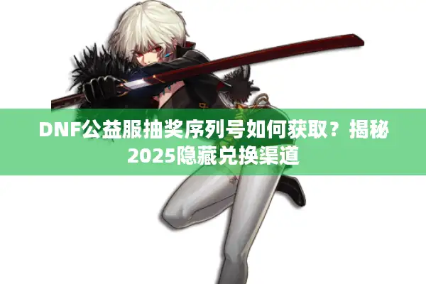 DNF公益服抽奖序列号如何获取？揭秘2025隐藏兑换渠道