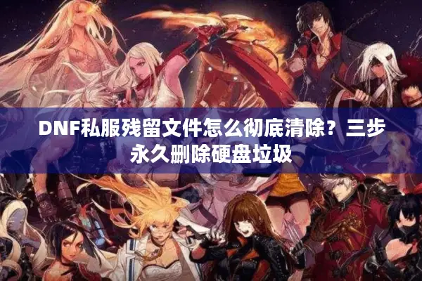 DNF私服残留文件怎么彻底清除？三步永久删除硬盘垃圾