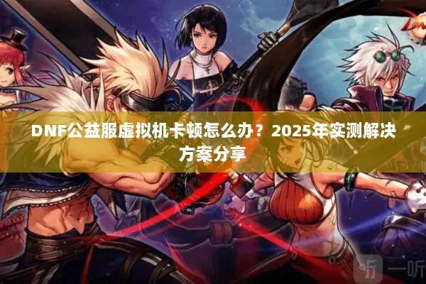DNF公益服虚拟机卡顿怎么办？2025年实测解决方案分享