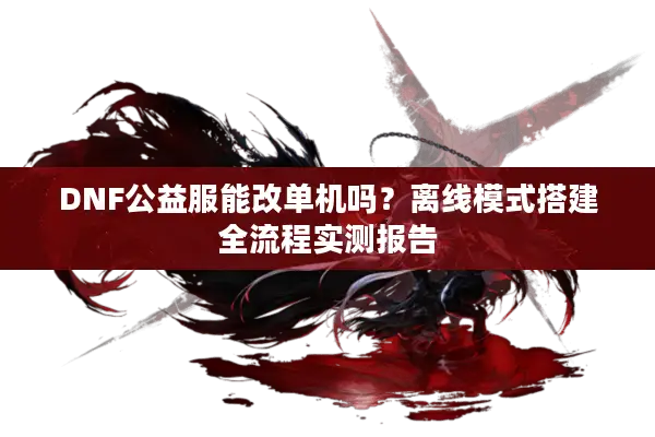 DNF公益服能改单机吗？离线模式搭建全流程实测报告