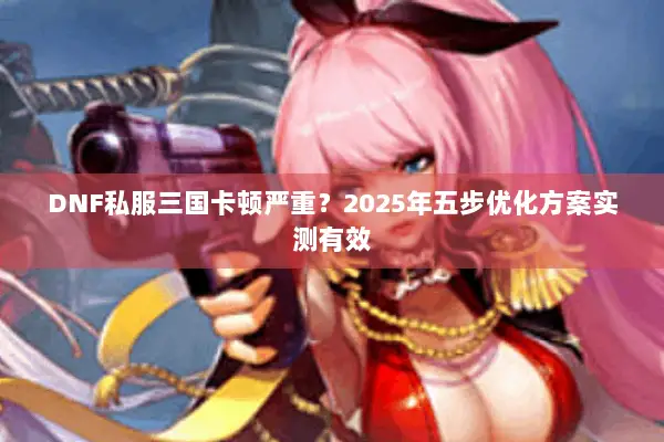 DNF私服三国卡顿严重？2025年五步优化方案实测有效