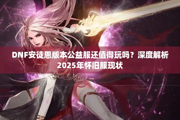 DNF安徒恩版本公益服还值得玩吗？深度解析2025年怀旧服现状