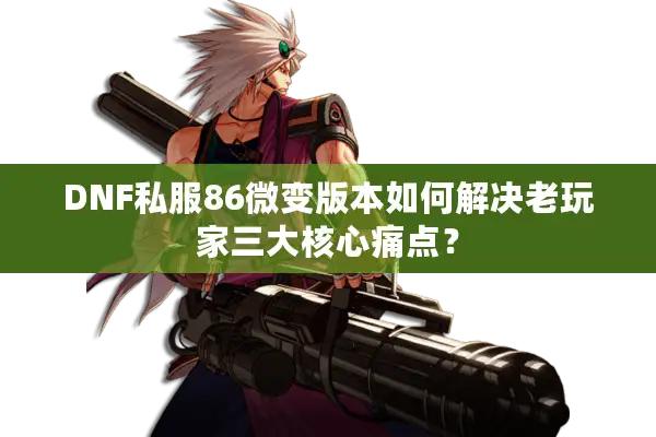 DNF私服86微变版本如何解决老玩家三大核心痛点？