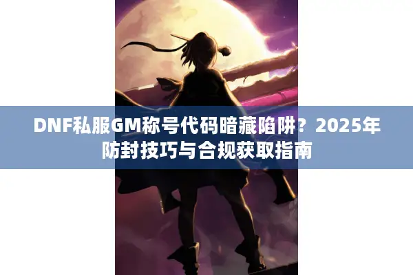 DNF私服GM称号代码暗藏陷阱？2025年防封技巧与合规获取指南