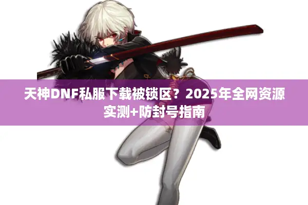 天神DNF私服下载被锁区？2025年全网资源实测+防封号指南