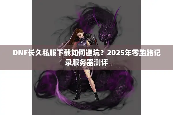DNF长久私服下载如何避坑？2025年零跑路记录服务器测评